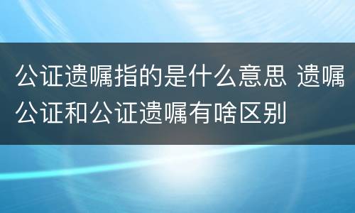 公证遗嘱指的是什么意思 遗嘱公证和公证遗嘱有啥区别