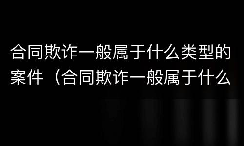 合同欺诈一般属于什么类型的案件（合同欺诈一般属于什么类型的案件行为）