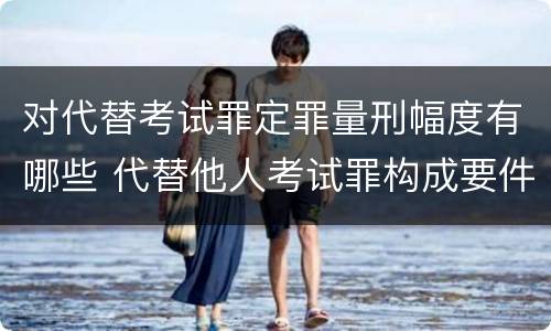 对代替考试罪定罪量刑幅度有哪些 代替他人考试罪构成要件