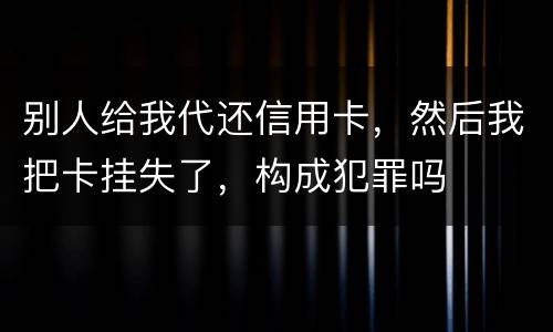 别人给我代还信用卡，然后我把卡挂失了，构成犯罪吗