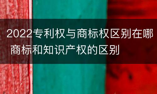 2022专利权与商标权区别在哪 商标和知识产权的区别