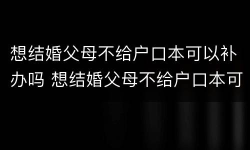 想结婚父母不给户口本可以补办吗 想结婚父母不给户口本可以补办吗怎么办