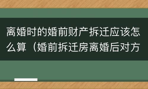 离婚时的婚前财产拆迁应该怎么算（婚前拆迁房离婚后对方有权享受吗）