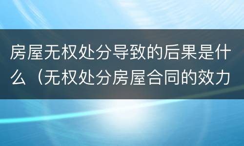 房屋无权处分导致的后果是什么（无权处分房屋合同的效力）