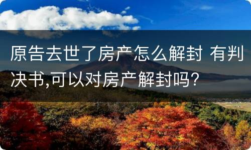 原告去世了房产怎么解封 有判决书,可以对房产解封吗?
