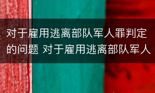 对于雇用逃离部队军人罪判定的问题 对于雇用逃离部队军人罪判定的问题是