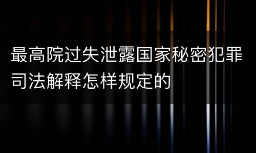最高院过失泄露国家秘密犯罪司法解释怎样规定的