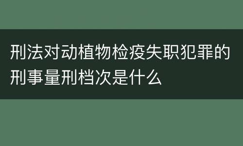 刑法对动植物检疫失职犯罪的刑事量刑档次是什么