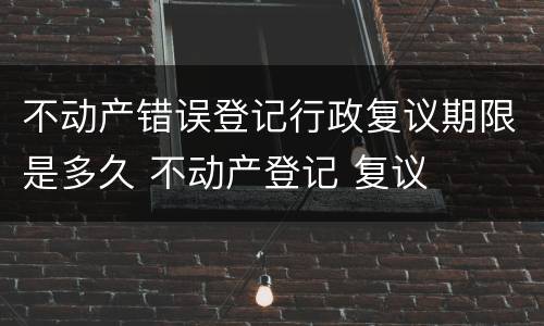 不动产错误登记行政复议期限是多久 不动产登记 复议