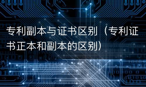 专利副本与证书区别（专利证书正本和副本的区别）