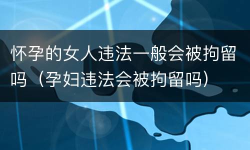 怀孕的女人违法一般会被拘留吗（孕妇违法会被拘留吗）