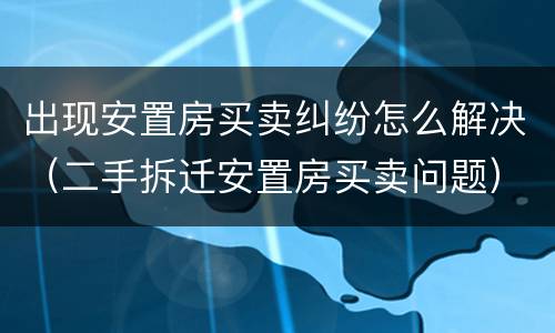出现安置房买卖纠纷怎么解决（二手拆迁安置房买卖问题）