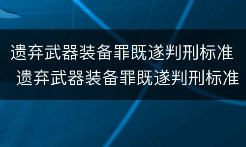 遗弃武器装备罪既遂判刑标准 遗弃武器装备罪既遂判刑标准是什么