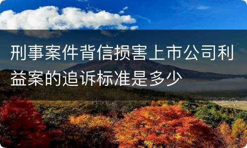 刑事案件背信损害上市公司利益案的追诉标准是多少