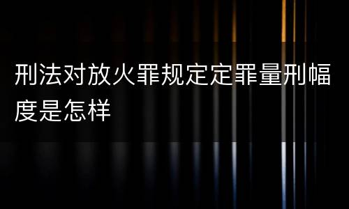 刑法对放火罪规定定罪量刑幅度是怎样