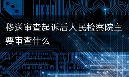 移送审查起诉后人民检察院主要审查什么