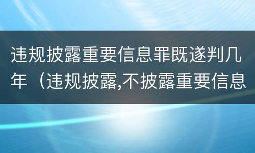 违规披露重要信息罪既遂判几年（违规披露,不披露重要信息罪判例）