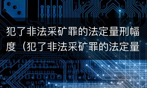 犯了非法采矿罪的法定量刑幅度（犯了非法采矿罪的法定量刑幅度是多少）
