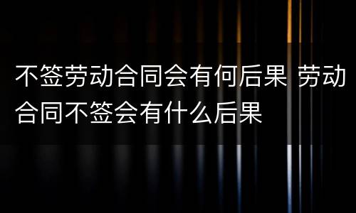 不签劳动合同会有何后果 劳动合同不签会有什么后果