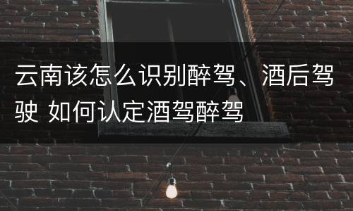 云南该怎么识别醉驾、酒后驾驶 如何认定酒驾醉驾