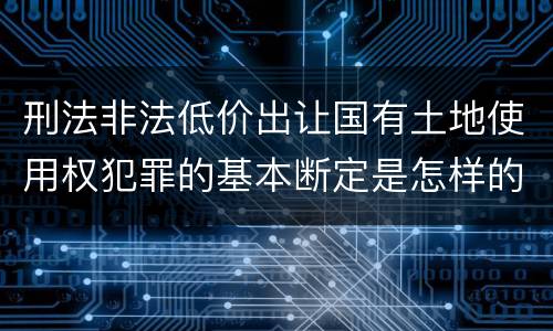 刑法非法低价出让国有土地使用权犯罪的基本断定是怎样的