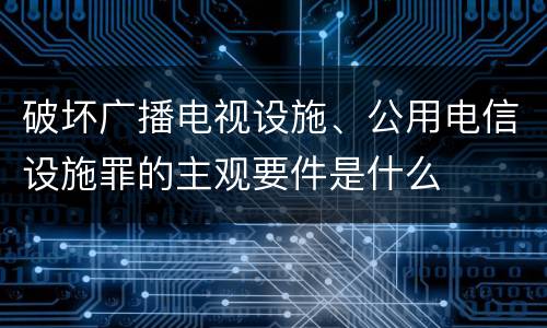 破坏广播电视设施、公用电信设施罪的主观要件是什么