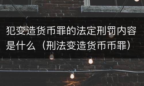 犯变造货币罪的法定刑罚内容是什么（刑法变造货币币罪）