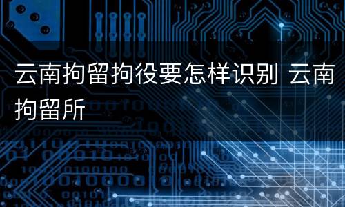 云南拘留拘役要怎样识别 云南拘留所