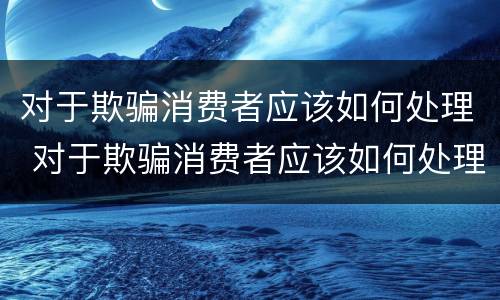 对于欺骗消费者应该如何处理 对于欺骗消费者应该如何处理呢