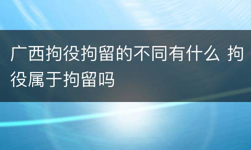 广西拘役拘留的不同有什么 拘役属于拘留吗