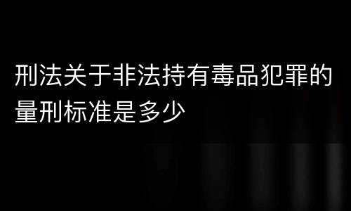 刑法关于非法持有毒品犯罪的量刑标准是多少