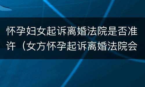 怀孕妇女起诉离婚法院是否准许（女方怀孕起诉离婚法院会判吗）