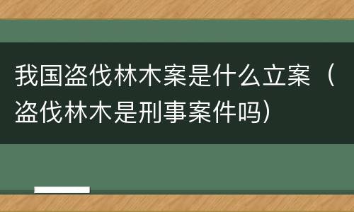 我国盗伐林木案是什么立案（盗伐林木是刑事案件吗）