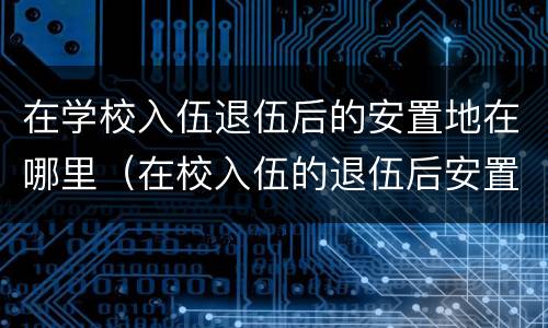 在学校入伍退伍后的安置地在哪里（在校入伍的退伍后安置地是哪）