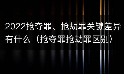 2022抢夺罪、抢劫罪关键差异有什么（抢夺罪抢劫罪区别）