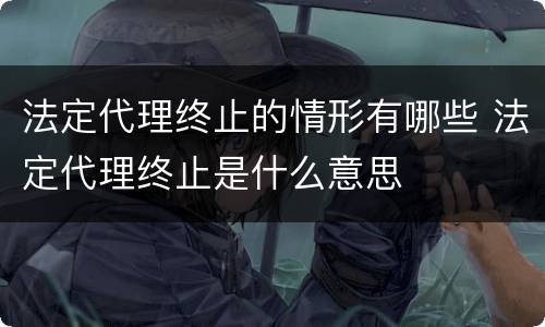 法定代理终止的情形有哪些 法定代理终止是什么意思