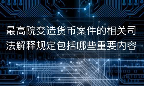 最高院变造货币案件的相关司法解释规定包括哪些重要内容