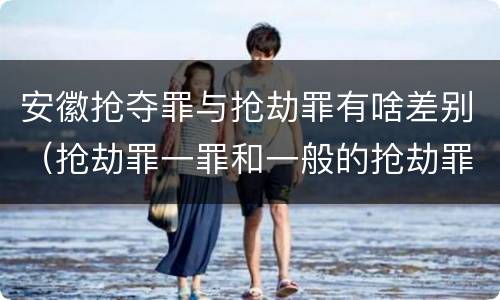 安徽抢夺罪与抢劫罪有啥差别（抢劫罪一罪和一般的抢劫罪）