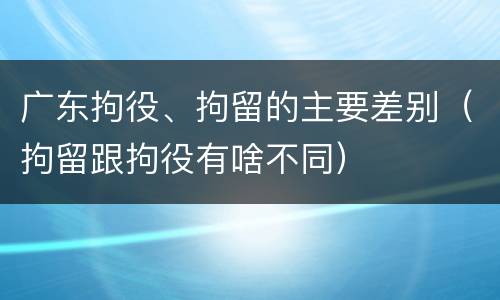 广东拘役、拘留的主要差别（拘留跟拘役有啥不同）