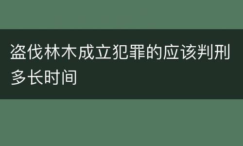 盗伐林木成立犯罪的应该判刑多长时间