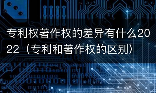 专利权著作权的差异有什么2022（专利和著作权的区别）