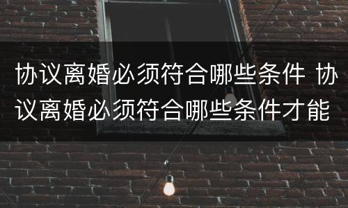 协议离婚必须符合哪些条件 协议离婚必须符合哪些条件才能离婚