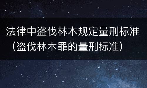 法律中盗伐林木规定量刑标准（盗伐林木罪的量刑标准）