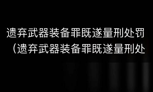 遗弃武器装备罪既遂量刑处罚（遗弃武器装备罪既遂量刑处罚标准）