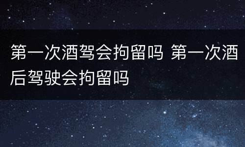 第一次酒驾会拘留吗 第一次酒后驾驶会拘留吗