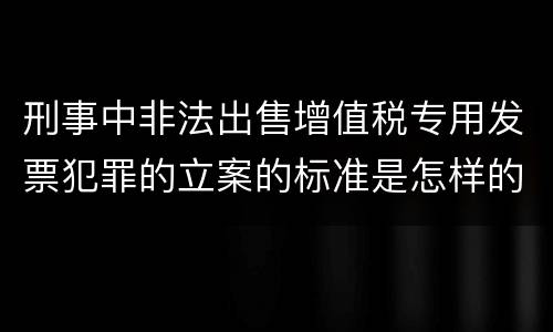 刑事中非法出售增值税专用发票犯罪的立案的标准是怎样的