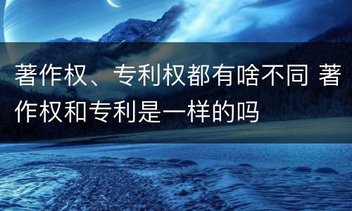 著作权、专利权都有啥不同 著作权和专利是一样的吗