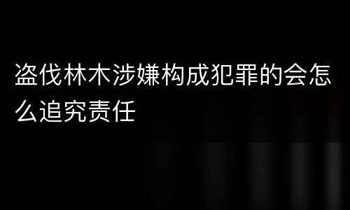 盗伐林木涉嫌构成犯罪的会怎么追究责任