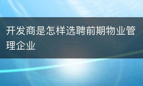 开发商是怎样选聘前期物业管理企业