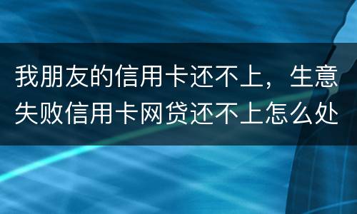我朋友的信用卡还不上，生意失败信用卡网贷还不上怎么处理的啊